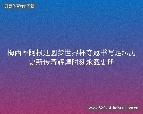 梅西率阿根廷圆梦世界杯夺冠书写足坛历史新传奇辉煌时刻永载史册