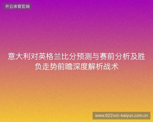 意大利对英格兰比分预测与赛前分析及胜负走势前瞻深度解析战术 意大利对英格兰比分预测与赛前分析及胜负走势前瞻深度解析战术