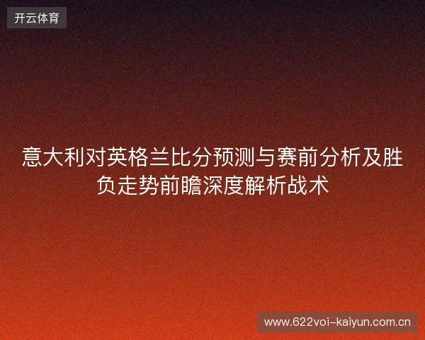 意大利对英格兰比分预测与赛前分析及胜负走势前瞻深度解析战术 意大利对英格兰比分预测与赛前分析及胜负走势前瞻深度解析战术